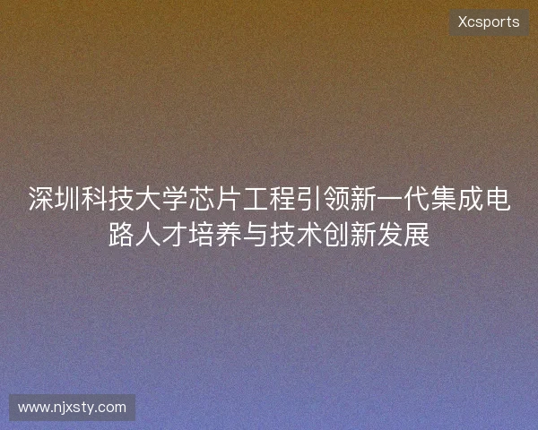 深圳科技大学芯片工程引领新一代集成电路人才培养与技术创新发展 深圳科技大学芯片工程引领新一代集成电路人才培养与技术创新发展