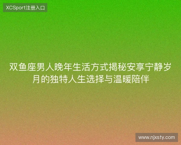 双鱼座男人晚年生活方式揭秘安享宁静岁月的独特人生选择与温暖陪伴 双鱼座男人晚年生活方式揭秘安享宁静岁月的独特人生选择与温暖陪伴